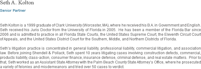 Seth A. Kolton Senior Partner Seth Kolton is a 1999 graduate of Clark University (Worcester, MA), where he received his B.A. in Government and English. Seth received his Juris Doctor from the University of Florida in 2005. He has been a member of the Florida Bar since 2006 and is admitted to practice in all Florida State Courts, the United States Supreme Court, the Eleventh Circuit Court of Appeals, and the United States District Court for the Southern, Middle, and Northern Districts of Florida. Seth’s litigation practice is concentrated in general liability, professional liability, commercial litigation, and association law. Before joining Shendell & Pollack, Seth spent 10 years litigating cases involving construction defects, commercial, products liability, class-action, consumer finance, insurance defense, criminal defense, and real estate matters. Prior to that, Seth worked as an Assistant State Attorney with the Palm Beach County State Attorney’s Office, where he prosecuted a variety of felonies and misdemeanors and tried over 50 cases to verdict.