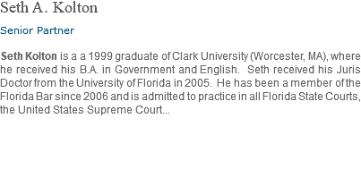 Seth A. Kolton Senior Partner Seth Kolton is a a 1999 graduate of Clark University (Worcester, MA), where he received his B.A. in Government and English. Seth received his Juris Doctor from the University of Florida in 2005. He has been a member of the Florida Bar since 2006 and is admitted to practice in all Florida State Courts, the United States Supreme Court... 
