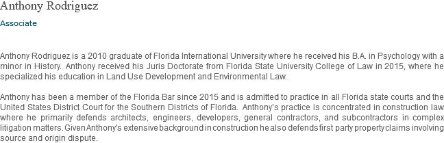 Anthony Rodriguez Associate Anthony Rodriguez is a 2010 graduate of Florida International University where he received his B.A. in Psychology with a minor in History. Anthony received his Juris Doctorate from Florida State University College of Law in 2015, where he specialized his education in Land Use Development and Environmental Law. Anthony has been a member of the Florida Bar since 2015 and is admitted to practice in all Florida state courts and the United States District Court for the Southern Districts of Florida. Anthony’s practice is concentrated in construction law where he primarily defends architects, engineers, developers, general contractors, and subcontractors in complex litigation matters. Given Anthony's extensive background in construction he also defends first party property claims involving source and origin dispute.
