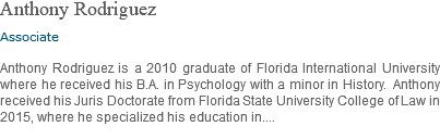 Anthony Rodriguez Associate Anthony Rodriguez is a 2010 graduate of Florida International University where he received his B.A. in Psychology with a minor in History. Anthony received his Juris Doctorate from Florida State University College of Law in 2015, where he specialized his education in....