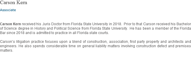 Carson Kern Associate Carson Kern received his Juris Doctor from Florida State University in 2018. Prior to that Carson received his Bachelor of Science degree in History and Political Science from Florida State University. He has been a member of the Florida Bar since 2018 and is admitted to practice in all Florida state courts. Carson’s litigation practice focuses upon a blend of construction, association, first party property and architects and engineers. He also spends considerable time on general liability matters involving construction defect and premises matters.