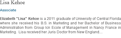 Lisa Kehoe Associate Elizabeth "Lisa" Kehoe is a 2011 graduate of University of Central Florida where she received his B.S. in Marketing and her Bachelor of Business Administration from Group Icn Ecole of Management in Nancy France in Marketing. Lisa received her Juris Doctor from New England....