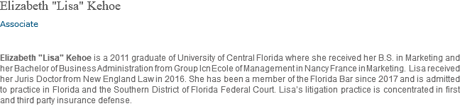 Elizabeth "Lisa" Kehoe Associate Elizabeth "Lisa" Kehoe is a 2011 graduate of University of Central Florida where she received her B.S. in Marketing and her Bachelor of Business Administration from Group Icn Ecole of Management in Nancy France in Marketing. Lisa received her Juris Doctor from New England Law in 2016. She has been a member of the Florida Bar since 2017 and is admitted to practice in Florida and the Southern District of Florida Federal Court. Lisa’s litigation practice is concentrated in first and third party insurance defense. 