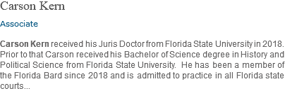 Carson Kern Associate Carson Kern received his Juris Doctor from Florida State University in 2018. Prior to that Carson received his Bachelor of Science degree in History and Political Science from Florida State University. He has been a member of the Florida Bard since 2018 and is admitted to practice in all Florida state courts... 