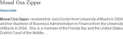 Monal Oza Zipper Associate Monal Oza Zipper received her Juris Doctor from University of Miami in 2006 and her Bachelor of Business Administration in Finance from the University of Miami in 2004. She is a member of the Florida Bar and the United States District Court of the Middle...