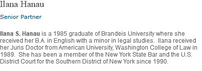 Ilana Hanau Senior Partner Ilana S. Hanau is a 1985 graduate of Brandeis University where she received her B.A. in English with a minor in legal studies. Ilana received her Juris Doctor from American University, Washington College of Law in 1989. She has been a member of the New York State Bar and the U.S. District Court for the Southern District of New York since 1990.