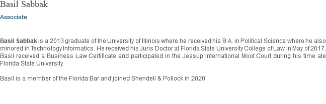 Basil Sabbak Associate Basil Sabbak is a 2013 graduate of the University of Illinois where he received his B.A. in Political Science where he also minored in Technology Informatics. He received his Juris Doctor at Florida State University College of Law in May of 2017. Basil received a Business Law Certificate and participated in the Jessup International Moot Court during his time ate Florida State University. Basil is a member of the Florida Bar and joined Shendell & Pollock in 2020.