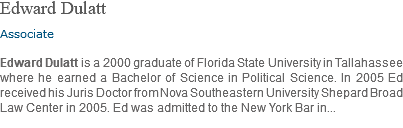 Edward Dulatt Associate Edward Dulatt is a 2000 graduate of Florida State University in Tallahassee where he earned a Bachelor of Science in Political Science. In 2005 Ed received his Juris Doctor from Nova Southeastern University Shepard Broad Law Center in 2005. Ed was admitted to the New York Bar in... 