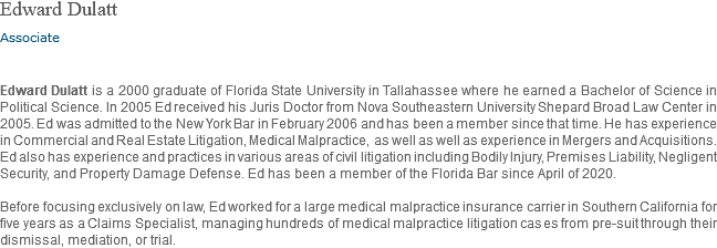 Edward Dulatt Associate Edward Dulatt is a 2000 graduate of Florida State University in Tallahassee where he earned a Bachelor of Science in Political Science. In 2005 Ed received his Juris Doctor from Nova Southeastern University Shepard Broad Law Center in 2005. Ed was admitted to the New York Bar in February 2006 and has been a member since that time. He has experience in Commercial and Real Estate Litigation, Medical Malpractice, as well as well as experience in Mergers and Acquisitions. Ed also has experience and practices in various areas of civil litigation including Bodily Injury, Premises Liability, Negligent Security, and Property Damage Defense. Ed has been a member of the Florida Bar since April of 2020. Before focusing exclusively on law, Ed worked for a large medical malpractice insurance carrier in Southern California for five years as a Claims Specialist, managing hundreds of medical malpractice litigation cases from pre-suit through their dismissal, mediation, or trial. 