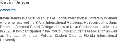 Kevin Denyer Associate Kevin Denyer is a 2016 graduate of Florida International University in Miami where he received his B.A. in International Relations. He received his Juris Doctor in Shepard Broad College of Law at Nova Southeastern University in 2020. Kevin participated in the PorColumbia Students Association as well as the Latin American Politics Student Club at Florida International University.