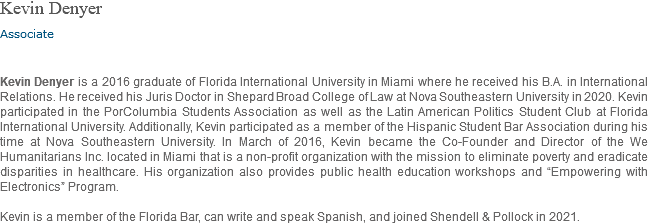 Kevin Denyer Associate Kevin Denyer is a 2016 graduate of Florida International University in Miami where he received his B.A. in International Relations. He received his Juris Doctor in Shepard Broad College of Law at Nova Southeastern University in 2020. Kevin participated in the PorColumbia Students Association as well as the Latin American Politics Student Club at Florida International University. Additionally, Kevin participated as a member of the Hispanic Student Bar Association during his time at Nova Southeastern University. In March of 2016, Kevin became the Co-Founder and Director of the We Humanitarians Inc. located in Miami that is a non-profit organization with the mission to eliminate poverty and eradicate disparities in healthcare. His organization also provides public health education workshops and “Empowering with Electronics” Program. Kevin is a member of the Florida Bar, can write and speak Spanish, and joined Shendell & Pollock in 2021.