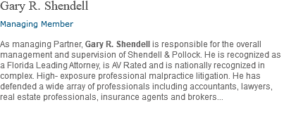 Gary R. Shendell Managing Member As managing Partner, Gary R. Shendell is responsible for the overall management and supervision of Shendell & Pollock. He is recognized as a Florida Leading Attorney, is AV Rated and is nationally recognized in complex. High- exposure professional malpractice litigation. He has defended a wide array of professionals including accountants, lawyers, real estate professionals, insurance agents and brokers... 