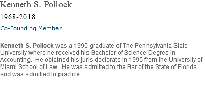 Kenneth S. Pollock 1968-2018 Co-Founding Member Kenneth S. Pollock was a 1990 graduate of The Pennsylvania State University where he received his Bachelor of Science Degree in Accounting. He obtained his juris doctorate in 1995 from the University of Miami School of Law. He was admitted to the Bar of the State of Florida and was admitted to practice..... 