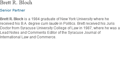 Brett R. Bloch Senior Partner Brett R. Bloch is a 1984 graduate of New York University where he received his B.A. degree cum laude in Politics. Brett received his Juris Doctor from Syracuse University College of Law in 1987, where he was a Lead Notes and Comments Editor of the Syracuse Journal of International Law and Commerce. 