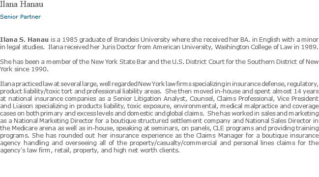 Ilana Hanau Senior Partner Ilana S. Hanau is a 1985 graduate of Brandeis University where she received her BA. in English with a minor in legal studies. Ilana received her Juris Doctor from American University, Washington College of Law in 1989. She has been a member of the New York State Bar and the U.S. District Court for the Southern District of New York since 1990. Ilana practiced law at several large, well regarded New York law firms specializing in insurance defense, regulatory, product liability/toxic tort and professional liability areas. She then moved in-house and spent almost 14 years at national insurance companies as a Senior Litigation Analyst, Counsel, Claims Professional, Vice President and Liaison specializing in products liability, toxic exposure, environmental, medical malpractice and coverage cases on both primary and excess levels and domestic and global claims. She has worked in sales and marketing as a National Marketing Director for a boutique structured settlement company and National Sales Director in the Medicare arena as well as in-house, speaking at seminars, on panels, CLE programs and providing training programs. She has rounded out her insurance experience as the Claims Manager for a boutique insurance agency handling and overseeing all of the property/casualty/commercial and personal lines claims for the agency’s law firm, retail, property, and high net worth clients.
