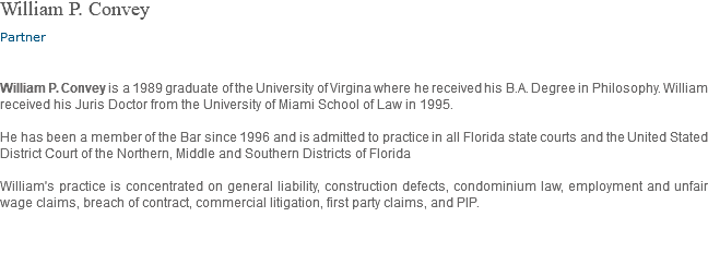 William P. Convey Partner William P. Convey is a 1989 graduate of the University of Virgina where he received his B.A. Degree in Philosophy. William received his Juris Doctor from the University of Miami School of Law in 1995. He has been a member of the Bar since 1996 and is admitted to practice in all Florida state courts and the United Stated District Court of the Northern, Middle and Southern Districts of Florida William's practice is concentrated on general liability, construction defects, condominium law, employment and unfair wage claims, breach of contract, commercial litigation, first party claims, and PIP. 